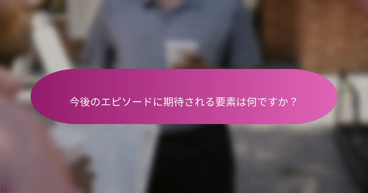 今後のエピソードに期待される要素は何ですか？