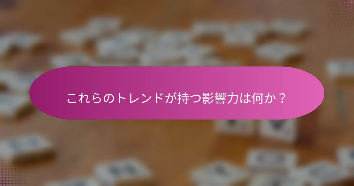 これらのトレンドが持つ影響力は何か？