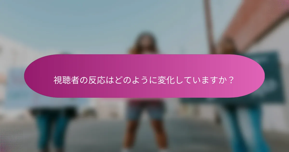 視聴者の反応はどのように変化していますか？